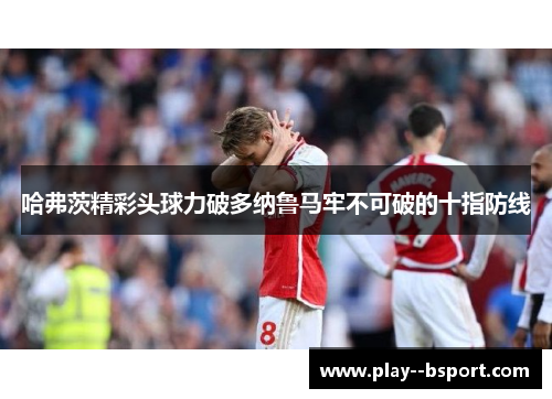 哈弗茨精彩头球力破多纳鲁马牢不可破的十指防线