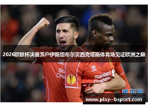 2026欧联杯决赛落户伊斯坦布尔贝西克塔斯体育场见证欧洲之巅