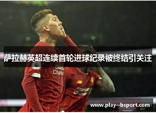 萨拉赫英超连续首轮进球纪录被终结引关注 萨拉赫英超连续首轮进球纪录被终结引关注