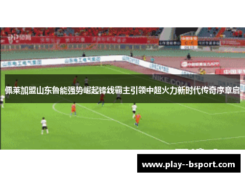 佩莱加盟山东鲁能强势崛起锋线霸主引领中超火力新时代传奇序章启 佩莱加盟山东鲁能强势崛起锋线霸主引领中超火力新时代传奇序章启